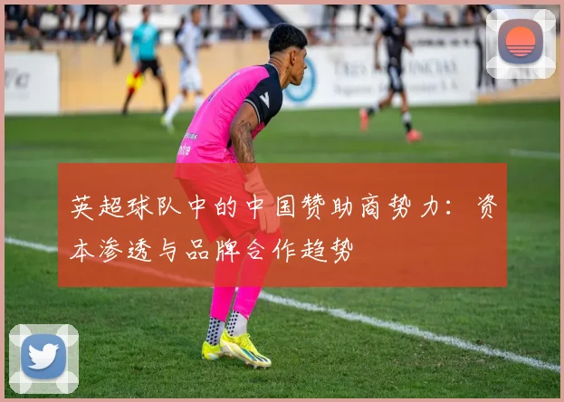 英超球队中的中国赞助商势力：资本渗透与品牌合作趋势