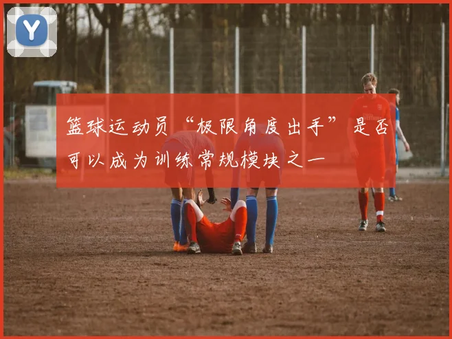篮球运动员“极限角度出手”是否可以成为训练常规模块之一