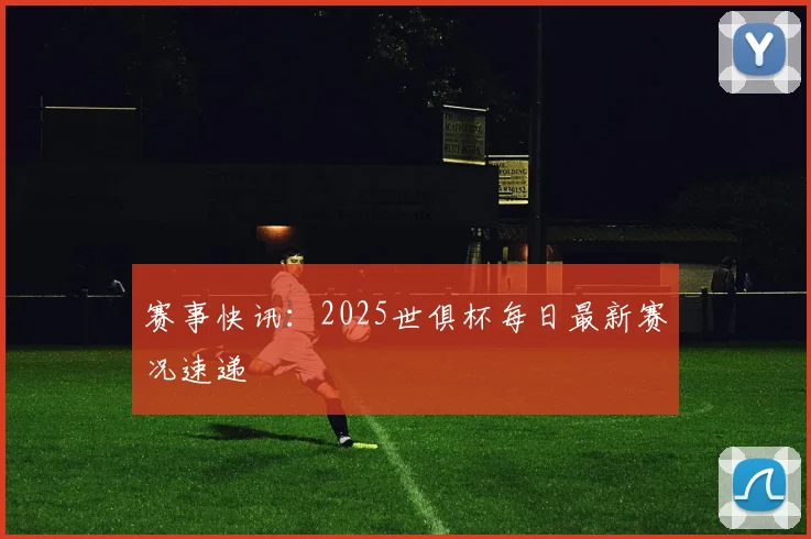赛事快讯：2025世俱杯每日最新赛况速递