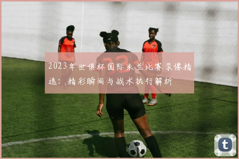 2023年世俱杯国际米兰比赛录像精选：精彩瞬间与战术执行解析